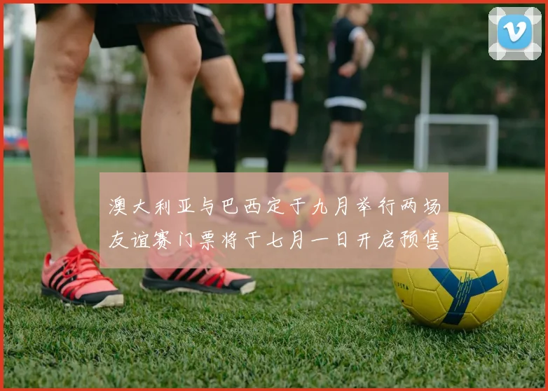 澳大利亚与巴西定于九月举行两场友谊赛门票将于七月一日开启预售