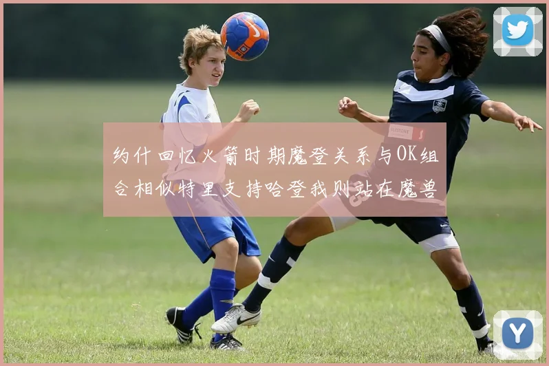 约什回忆火箭时期魔登关系与OK组合相似特里支持哈登我则站在魔兽一边