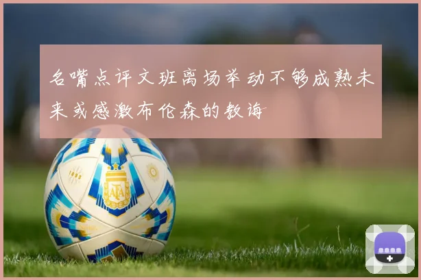 名嘴点评文班离场举动不够成熟未来或感激布伦森的教诲