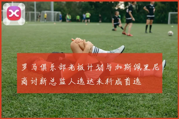 罗马俱乐部老板计划与加斯佩里尼商讨新总监人选达米科成首选