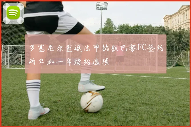 罗塞尼尔重返法甲执教巴黎FC签约两年加一年续约选项