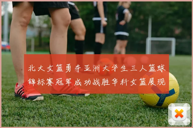 北大女篮勇夺亚洲大学生三人篮球锦标赛冠军成功战胜华科女篮展现强大实力