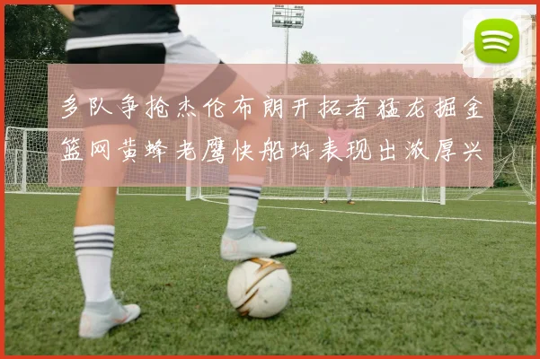 多队争抢杰伦布朗开拓者猛龙掘金篮网黄蜂老鹰快船均表现出浓厚兴趣