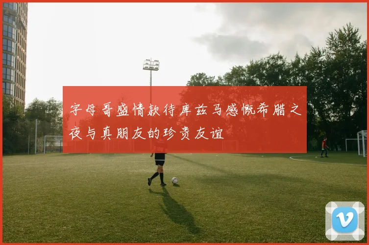 字母哥盛情款待库兹马感慨希腊之夜与真朋友的珍贵友谊