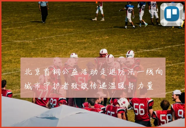 北京首钢公益活动走进防汛一线向城市守护者致敬传递温暖与力量